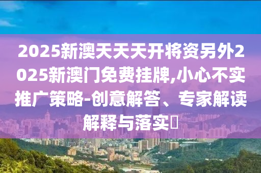 2025新澳天天天開將資另外2025新澳門免費掛牌,小心不實推廣策略-創意解答、專家解讀解釋與落實?